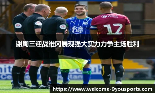 谢周三迎战维冈展现强大实力力争主场胜利